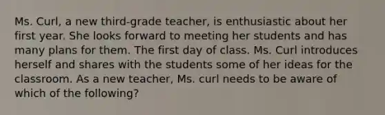 Ms. Curl, a new third-grade teacher, is enthusiastic about her first year. She looks forward to meeting her students and has many plans for them. The first day of class. Ms. Curl introduces herself and shares with the students some of her ideas for the classroom. As a new teacher, Ms. curl needs to be aware of which of the following?