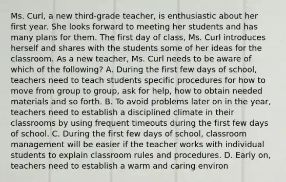 Ms. Curl, a new third-grade teacher, is enthusiastic about her first year. She looks forward to meeting her students and has many plans for them. The first day of class, Ms. Curl introduces herself and shares with the students some of her ideas for the classroom. As a new teacher, Ms. Curl needs to be aware of which of the following? A. During the first few days of school, teachers need to teach students specific procedures for how to move from group to group, ask for help, how to obtain needed materials and so forth. B. To avoid problems later on in the year, teachers need to establish a disciplined climate in their classrooms by using frequent timeouts during the first few days of school. C. During the first few days of school, classroom management will be easier if the teacher works with individual students to explain classroom rules and procedures. D. Early on, teachers need to establish a warm and caring environ