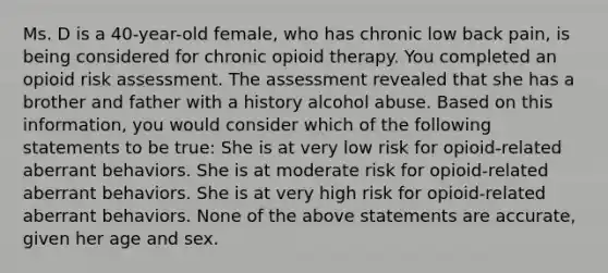 Ms. D is a 40-year-old female, who has chronic low back pain, is being considered for chronic opioid therapy. You completed an opioid risk assessment. The assessment revealed that she has a brother and father with a history alcohol abuse. Based on this information, you would consider which of the following statements to be true: She is at very low risk for opioid-related aberrant behaviors. She is at moderate risk for opioid-related aberrant behaviors. She is at very high risk for opioid-related aberrant behaviors. None of the above statements are accurate, given her age and sex.