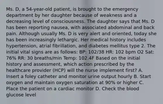 Ms. D, a 54-year-old patient, is brought to the emergency department by her daughter because of weakness and a decreasing level of consciousness. The daughter says that Ms. D has been reporting nausea, with associated abdominal and back pain. Although usually Ms. D is very alert and oriented, today she has been increasingly lethargic. Her medical history includes hypertension, atrial fibrillation, and diabetes mellitus type 2. The initial vital signs are as follows: BP: 102/38 HR: 102 bpm O2 Sat: 76% RR: 30 breaths/min Temp: 102.4F Based on the initial history and assessment, which action prescribed by the healthcare provider (HCP) will the nurse implement first? A. Insert a foley catheter and monitor urine output hourly B. Start oxygen and maintain oxygen saturation at 90% or higher C. Place the patient on a cardiac monitor D. Check the blood glucose level