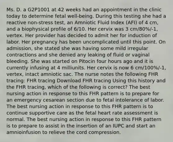 Ms. D. a G2P1001 at 42 weeks had an appointment in the clinic today to determine fetal well-being. During this testing she had a reactive non-stress test, an Amniotic Fluid Index (AFI) of 4 cm, and a biophysical profile of 6/10. Her cervix was 3 cm/80%/-1, vertex. Her provider has decided to admit her for induction of labor. Her pregnancy has been uncomplicated until this point. On admission, she stated she was having some mild irregular contractions and she denied any leaking of fluid or vaginal bleeding. She was started on Pitocin four hours ago and it is currently infusing at 4 milliunits. Her cervix is now 6 cm/100%/-1, vertex, intact amniotic sac. The nurse notes the following FHR tracing: FHR tracing Download FHR tracing Using this history and the FHR tracing, which of the following is correct? The best nursing action in response to this FHR pattern is to prepare for an emergency cesarean section due to fetal intolerance of labor. The best nursing action in response to this FHR pattern is to continue supportive care as the fetal heart rate assessment is normal. The best nursing action in response to this FHR pattern is to prepare to assist in the insertion of an IUPC and start an amnioinfusion to relieve the cord compression.