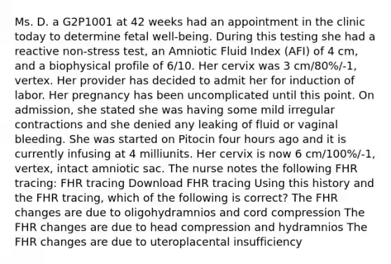 Ms. D. a G2P1001 at 42 weeks had an appointment in the clinic today to determine fetal well-being. During this testing she had a reactive non-stress test, an Amniotic Fluid Index (AFI) of 4 cm, and a biophysical profile of 6/10. Her cervix was 3 cm/80%/-1, vertex. Her provider has decided to admit her for induction of labor. Her pregnancy has been uncomplicated until this point. On admission, she stated she was having some mild irregular contractions and she denied any leaking of fluid or vaginal bleeding. She was started on Pitocin four hours ago and it is currently infusing at 4 milliunits. Her cervix is now 6 cm/100%/-1, vertex, intact amniotic sac. The nurse notes the following FHR tracing: FHR tracing Download FHR tracing Using this history and the FHR tracing, which of the following is correct? The FHR changes are due to oligohydramnios and cord compression The FHR changes are due to head compression and hydramnios The FHR changes are due to uteroplacental insufficiency