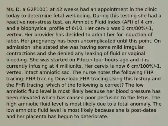 Ms. D. a G2P1001 at 42 weeks had an appointment in the clinic today to determine fetal well-being. During this testing she had a reactive non-stress test, an Amniotic Fluid Index (AFI) of 4 cm, and a biophysical profile of 6/10. Her cervix was 3 cm/80%/-1, vertex. Her provider has decided to admit her for induction of labor. Her pregnancy has been uncomplicated until this point. On admission, she stated she was having some mild irregular contractions and she denied any leaking of fluid or vaginal bleeding. She was started on Pitocin four hours ago and it is currently infusing at 4 milliunits. Her cervix is now 6 cm/100%/-1, vertex, intact amniotic sac. The nurse notes the following FHR tracing: FHR tracing Download FHR tracing Using this history and the FHR tracing, which of the following is correct? The low amniotic fluid level is most likely because her blood pressure has been elevated which has caused poor perfusion to the fetus. The high amniotic fluid level is most likely due to a fetal anomaly. The low amniotic fluid level is most likely because she is post-dates and her placenta has begun to deteriorate.