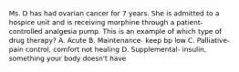 Ms. D has had ovarian cancer for 7 years. She is admitted to a hospice unit and is receiving morphine through a patient-controlled analgesia pump. This is an example of which type of drug therapy? A. Acute B. Maintenance- keep bp low C. Palliative- pain control, comfort not healing D. Supplemental- insulin, something your body doesn't have