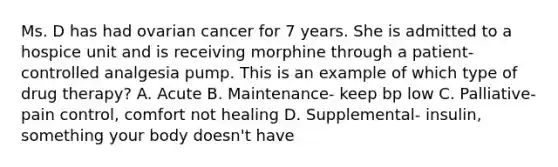 Ms. D has had ovarian cancer for 7 years. She is admitted to a hospice unit and is receiving morphine through a patient-controlled analgesia pump. This is an example of which type of drug therapy? A. Acute B. Maintenance- keep bp low C. Palliative- pain control, comfort not healing D. Supplemental- insulin, something your body doesn't have