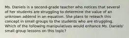 Ms. Daniels is a second-grade teacher who notices that several of her students are struggling to determine the value of an unknown addend in an equation. She plans to reteach this concept in small groups to the students who are struggling. Which of the following manipulatives would enhance Ms. Daniels' small group lessons on this topic?