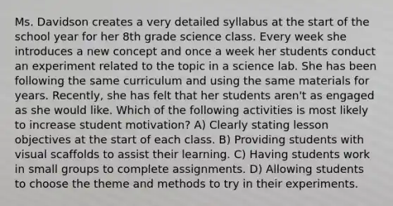 Ms. Davidson creates a very detailed syllabus at the start of the school year for her 8th grade science class. Every week she introduces a new concept and once a week her students conduct an experiment related to the topic in a science lab. She has been following the same curriculum and using the same materials for years. Recently, she has felt that her students aren't as engaged as she would like. Which of the following activities is most likely to increase student motivation? A) Clearly stating lesson objectives at the start of each class. B) Providing students with visual scaffolds to assist their learning. C) Having students work in small groups to complete assignments. D) Allowing students to choose the theme and methods to try in their experiments.