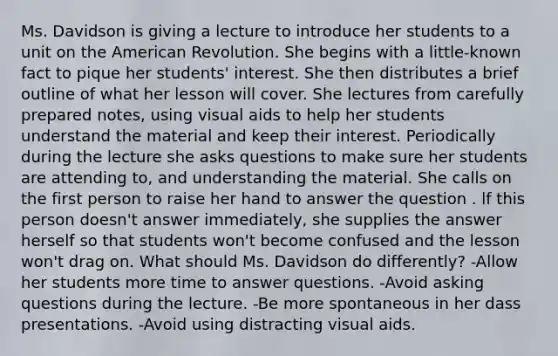 Ms. Davidson is giving a lecture to introduce her students to a unit on the American Revolution. She begins with a little-known fact to pique her students' interest. She then distributes a brief outline of what her lesson will cover. She lectures from carefully prepared notes, using visual aids to help her students understand the material and keep their interest. Periodically during the lecture she asks questions to make sure her students are attending to, and understanding the material. She calls on the first person to raise her hand to answer the question . lf this person doesn't answer immediately, she supplies the answer herself so that students won't become confused and the lesson won't drag on. What should Ms. Davidson do differently? -Allow her students more time to answer questions. -Avoid asking questions during the lecture. -Be more spontaneous in her dass presentations. -Avoid using distracting visual aids.