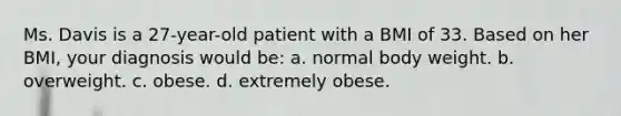 Ms. Davis is a 27-year-old patient with a BMI of 33. Based on her BMI, your diagnosis would be: a. normal body weight. b. overweight. c. obese. d. extremely obese.