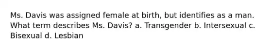 Ms. Davis was assigned female at birth, but identifies as a man. What term describes Ms. Davis? a. Transgender b. Intersexual c. Bisexual d. Lesbian