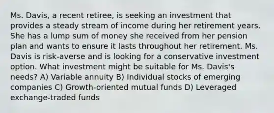 Ms. Davis, a recent retiree, is seeking an investment that provides a steady stream of income during her retirement years. She has a lump sum of money she received from her pension plan and wants to ensure it lasts throughout her retirement. Ms. Davis is risk-averse and is looking for a conservative investment option. What investment might be suitable for Ms. Davis's needs? A) Variable annuity B) Individual stocks of emerging companies C) Growth-oriented mutual funds D) Leveraged exchange-traded funds