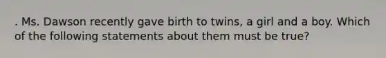 . Ms. Dawson recently gave birth to twins, a girl and a boy. Which of the following statements about them must be true?