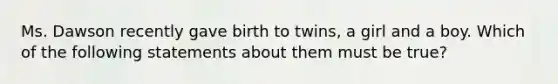 Ms. Dawson recently gave birth to twins, a girl and a boy. Which of the following statements about them must be true?