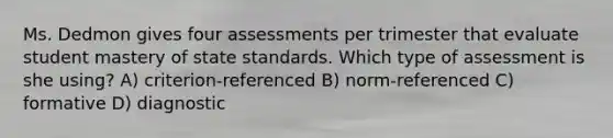 Ms. Dedmon gives four assessments per trimester that evaluate student mastery of state standards. Which type of assessment is she using? A) criterion-referenced B) norm-referenced C) formative D) diagnostic