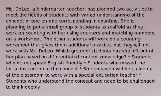 Ms. DeLeo, a kindergarten teacher, has planned two activities to meet the needs of students with varied understanding of the concept of one-on-one corresponding in counting. She is planning to put a small group of students to scaffold as they work on counting with her using counters and matching numbers on a worksheet. The other students will work on a counting worksheet that gives them additional practice, but they will not work with Ms. DeLeo. Which group of students has she left out of her plan based on differentiated content knowledge? * Students who do not speak English fluently * Students who missed the initial instruction in the concept * Students who will be pulled out of the classroom to work with a special education teacher * Students who understand the concept and need to be challenged to think deeply