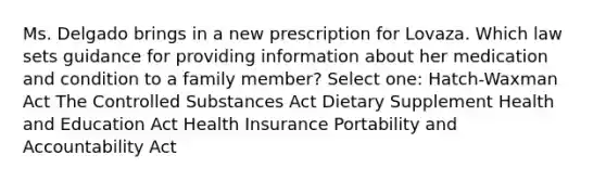 Ms. Delgado brings in a new prescription for Lovaza. Which law sets guidance for providing information about her medication and condition to a family member? Select one: Hatch-Waxman Act The Controlled Substances Act Dietary Supplement Health and Education Act Health Insurance Portability and Accountability Act