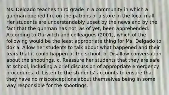 Ms. Delgado teaches third grade in a community in which a gunman opened fire on the patrons of a store in the local mall. Her students are understandably upset by the news and by the fact that the gunman has not, as of yet, been apprehended. According to Gurwitch and colleagues (2001), which of the following would be the least appropriate thing for Ms. Delgado to do? a. Allow her students to talk about what happened and their fears that it could happen at the school. b. Disallow conversation about the shootings. c. Reassure her students that they are safe at school, including a brief discussion of appropriate emergency procedures. d. Listen to the students' accounts to ensure that they have no misconceptions about themselves being in some way responsible for the shootings.