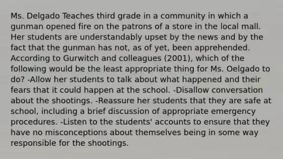 Ms. Delgado Teaches third grade in a community in which a gunman opened fire on the patrons of a store in the local mall. Her students are understandably upset by the news and by the fact that the gunman has not, as of yet, been apprehended. According to Gurwitch and colleagues (2001), which of the following would be the least appropriate thing for Ms. Oelgado to do? -Allow her students to talk about what happened and their fears that it could happen at the school. -Disallow conversation about the shootings. -Reassure her students that they are safe at school, including a brief discussion of appropriate emergency procedures. -Listen to the students' accounts to ensure that they have no misconceptions about themselves being in some way responsible for the shootings.