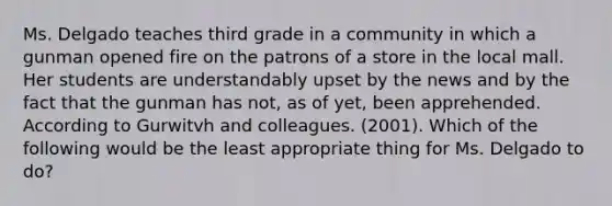 Ms. Delgado teaches third grade in a community in which a gunman opened fire on the patrons of a store in the local mall. Her students are understandably upset by the news and by the fact that the gunman has not, as of yet, been apprehended. According to Gurwitvh and colleagues. (2001). Which of the following would be the least appropriate thing for Ms. Delgado to do?