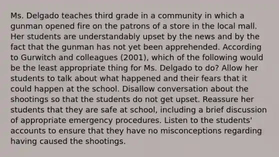 Ms. Delgado teaches third grade in a community in which a gunman opened fire on the patrons of a store in the local mall. Her students are understandably upset by the news and by the fact that the gunman has not yet been apprehended. According to Gurwitch and colleagues (2001), which of the following would be the least appropriate thing for Ms. Delgado to do? Allow her students to talk about what happened and their fears that it could happen at the school. Disallow conversation about the shootings so that the students do not get upset. Reassure her students that they are safe at school, including a brief discussion of appropriate emergency procedures. Listen to the students' accounts to ensure that they have no misconceptions regarding having caused the shootings.