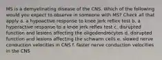 MS is a demyelinating disease of the CNS. Which of the following would you expect to observe in someone with MS? Check all that apply a. a hypoactive response to knee jerk reflex test b. a hyperactive response to a knee jerk reflex test c. disrupted function and lesions affecting the oligodendrocytes d. disrupted function and lesions affecting the schwann cells e. slowed nerve conduction velocities in CNS f. faster nerve conduction velocities in the CNS