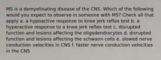 MS is a demyelinating disease of the CNS. Which of the following would you expect to observe in someone with MS? Check all that apply a. a hypoactive response to knee jerk reflex test b. a hyperactive response to a knee jerk reflex test c. disrupted function and lesions affecting the oligodendrocytes d. disrupted function and lesions affecting the schwann cells e. slowed nerve conduction velocities in CNS f. faster nerve conduction velocities in the CNS