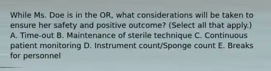 While Ms. Doe is in the OR, what considerations will be taken to ensure her safety and positive outcome? (Select all that apply.) A. Time-out B. Maintenance of sterile technique C. Continuous patient monitoring D. Instrument count/Sponge count E. Breaks for personnel