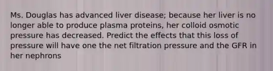 Ms. Douglas has advanced liver disease; because her liver is no longer able to produce plasma proteins, her colloid osmotic pressure has decreased. Predict the effects that this loss of pressure will have one the net filtration pressure and the GFR in her nephrons