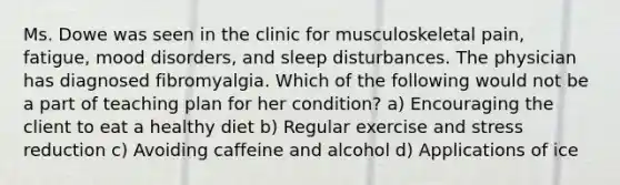 Ms. Dowe was seen in the clinic for musculoskeletal pain, fatigue, mood disorders, and sleep disturbances. The physician has diagnosed fibromyalgia. Which of the following would not be a part of teaching plan for her condition? a) Encouraging the client to eat a healthy diet b) Regular exercise and stress reduction c) Avoiding caffeine and alcohol d) Applications of ice