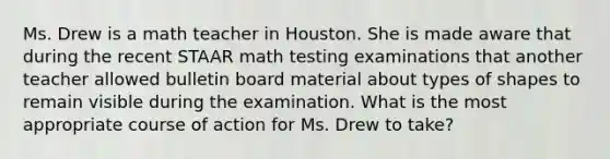 Ms. Drew is a math teacher in Houston. She is made aware that during the recent STAAR math testing examinations that another teacher allowed bulletin board material about types of shapes to remain visible during the examination. What is the most appropriate course of action for Ms. Drew to take?