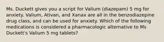 Ms. Duckett gives you a script for Valium (diazepam) 5 mg for anxiety. Valium, Ativan, and Xanax are all in the benzodiazepine drug class, and can be used for anxiety. Which of the following medications is considered a pharmacologic alternative to Ms Duckett's Valium 5 mg tablets?