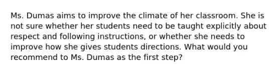 Ms. Dumas aims to improve the climate of her classroom. She is not sure whether her students need to be taught explicitly about respect and following​ instructions, or whether she needs to improve how she gives students directions. What would you recommend to Ms. Dumas as the first​ step?