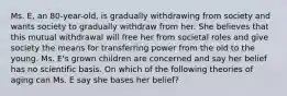 Ms. E, an 80-year-old, is gradually withdrawing from society and wants society to gradually withdraw from her. She believes that this mutual withdrawal will free her from societal roles and give society the means for transferring power from the old to the young. Ms. E's grown children are concerned and say her belief has no scientific basis. On which of the following theories of aging can Ms. E say she bases her belief?