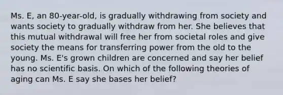 Ms. E, an 80-year-old, is gradually withdrawing from society and wants society to gradually withdraw from her. She believes that this mutual withdrawal will free her from societal roles and give society the means for transferring power from the old to the young. Ms. E's grown children are concerned and say her belief has no scientific basis. On which of the following theories of aging can Ms. E say she bases her belief?