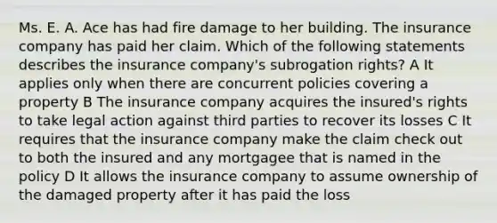 Ms. E. A. Ace has had fire damage to her building. The insurance company has paid her claim. Which of the following statements describes the insurance company's subrogation rights? A It applies only when there are concurrent policies covering a property B The insurance company acquires the insured's rights to take legal action against third parties to recover its losses C It requires that the insurance company make the claim check out to both the insured and any mortgagee that is named in the policy D It allows the insurance company to assume ownership of the damaged property after it has paid the loss