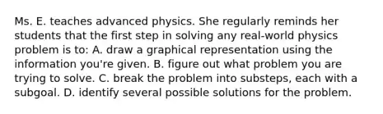 Ms. E. teaches advanced physics. She regularly reminds her students that the first step in solving any​ real-world physics problem is​ to: A. draw a graphical representation using the information​ you're given. B. figure out what problem you are trying to solve. C. break the problem into​ substeps, each with a subgoal. D. identify several possible solutions for the problem.