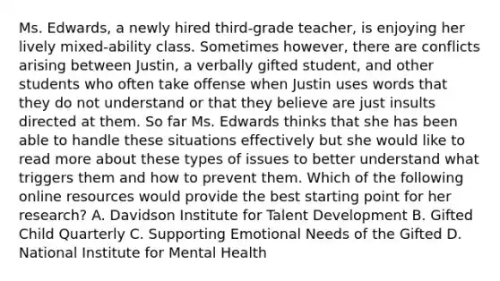 Ms. Edwards, a newly hired third-grade teacher, is enjoying her lively mixed-ability class. Sometimes however, there are conflicts arising between Justin, a verbally gifted student, and other students who often take offense when Justin uses words that they do not understand or that they believe are just insults directed at them. So far Ms. Edwards thinks that she has been able to handle these situations effectively but she would like to read more about these types of issues to better understand what triggers them and how to prevent them. Which of the following online resources would provide the best starting point for her research? A. Davidson Institute for Talent Development B. Gifted Child Quarterly C. Supporting Emotional Needs of the Gifted D. National Institute for Mental Health