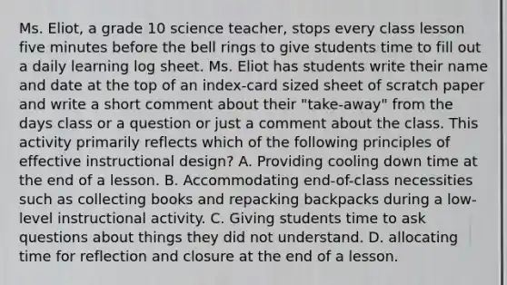 Ms. Eliot, a grade 10 science teacher, stops every class lesson five minutes before the bell rings to give students time to fill out a daily learning log sheet. Ms. Eliot has students write their name and date at the top of an index-card sized sheet of scratch paper and write a short comment about their "take-away" from the days class or a question or just a comment about the class. This activity primarily reflects which of the following principles of effective instructional design? A. Providing cooling down time at the end of a lesson. B. Accommodating end-of-class necessities such as collecting books and repacking backpacks during a low-level instructional activity. C. Giving students time to ask questions about things they did not understand. D. allocating time for reflection and closure at the end of a lesson.