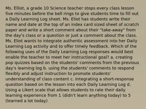 Ms. Elliot, a grade 10 Science teacher stops every class lesson five minutes before the bell rings to give students time to fill out a Daily Learning Log sheet. Ms. Eliot has students write their name and date at the top of an index card sized sheet of scratch paper and write a short comment about their "take-away" from the day's class or a question or just a comment about the class. Ms. Eliot wants to integrate authentic assessment into her Daily Learning Log activity and to offer timely feedback. Which of the following uses of the Daily Learning Log responses would best enable the teacher to meet her instructional goal? a. creating pop quizzes based on the students' comments from the previous day's learning log b. using the students' comments to respond flexibly and adjust instruction to promote students' understanding of class content c. Integrating a short-response question based on the lesson into each Daily Learning Log d. Using a Likert scale that allows students to rate their daily learning experience from 1 (didn't learn anything today) to 5 (learned a lot today)