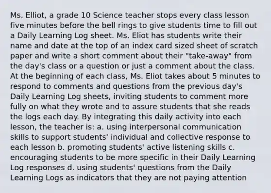 Ms. Elliot, a grade 10 Science teacher stops every class lesson five minutes before the bell rings to give students time to fill out a Daily Learning Log sheet. Ms. Eliot has students write their name and date at the top of an index card sized sheet of scratch paper and write a short comment about their "take-away" from the day's class or a question or just a comment about the class. At the beginning of each class, Ms. Eliot takes about 5 minutes to respond to comments and questions from the previous day's Daily Learning Log sheets, inviting students to comment more fully on what they wrote and to assure students that she reads the logs each day. By integrating this daily activity into each lesson, the teacher is: a. using interpersonal communication skills to support students' individual and collective response to each lesson b. promoting students' active listening skills c. encouraging students to be more specific in their Daily Learning Log responses d. using students' questions from the Daily Learning Logs as indicators that they are not paying attention