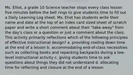 Ms. Elliot, a grade 10 Science teacher stops every class lesson five minutes before the bell rings to give students time to fill out a Daily Learning Log sheet. Ms. Eliot has students write their name and date at the top of an index card sized sheet of scratch paper and write a short comment about their "take-away" from the day's class or a question or just a comment about the class. This activity primarily reflections which of the following principles of effective instructional design? a. providing cooling down time at the end of a lesson b. accommodating end-of-class necessities such as collecting books and repacking backpacks during a low-level instructional activity c. giving students time to ask questions about things they did not understand d. allocating time for reflecting and closure at the end of a lesson