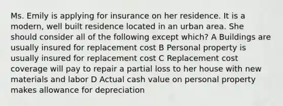 Ms. Emily is applying for insurance on her residence. It is a modern, well built residence located in an urban area. She should consider all of the following except which? A Buildings are usually insured for replacement cost B Personal property is usually insured for replacement cost C Replacement cost coverage will pay to repair a partial loss to her house with new materials and labor D Actual cash value on personal property makes allowance for depreciation