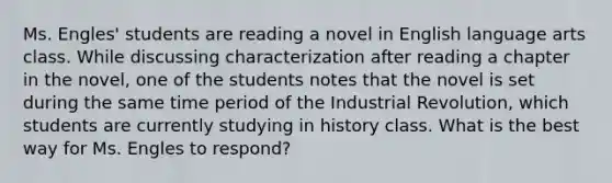 Ms. Engles' students are reading a novel in English language arts class. While discussing characterization after reading a chapter in the novel, one of the students notes that the novel is set during the same time period of the Industrial Revolution, which students are currently studying in history class. What is the best way for Ms. Engles to respond?