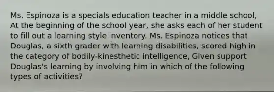 Ms. Espinoza is a specials education teacher in a middle school, At the beginning of the school year, she asks each of her student to fill out a learning style inventory. Ms. Espinoza notices that Douglas, a sixth grader with learning disabilities, scored high in the category of bodily-kinesthetic intelligence, Given support Douglas's learning by involving him in which of the following types of activities?