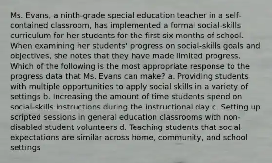 Ms. Evans, a ninth-grade special education teacher in a self-contained classroom, has implemented a formal social-skills curriculum for her students for the first six months of school. When examining her students' progress on social-skills goals and objectives, she notes that they have made limited progress. Which of the following is the most appropriate response to the progress data that Ms. Evans can make? a. Providing students with multiple opportunities to apply social skills in a variety of settings b. Increasing the amount of time students spend on social-skills instructions during the instructional day c. Setting up scripted sessions in general education classrooms with non-disabled student volunteers d. Teaching students that social expectations are similar across home, community, and school settings