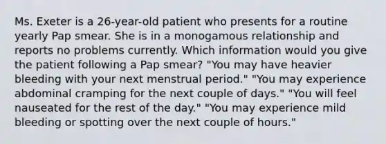 Ms. Exeter is a 26-year-old patient who presents for a routine yearly Pap smear. She is in a monogamous relationship and reports no problems currently. Which information would you give the patient following a Pap smear? "You may have heavier bleeding with your next menstrual period." "You may experience abdominal cramping for the next couple of days." "You will feel nauseated for the rest of the day." "You may experience mild bleeding or spotting over the next couple of hours."