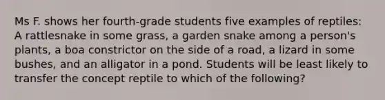 Ms F. shows her​ fourth-grade students five examples of​ reptiles: A rattlesnake in some​ grass, a garden snake among a​ person's plants, a boa constrictor on the side of a​ road, a lizard in some​ bushes, and an alligator in a pond. Students will be least likely to transfer the concept reptile to which of the​ following?