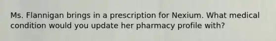 Ms. Flannigan brings in a prescription for Nexium. What medical condition would you update her pharmacy profile with?