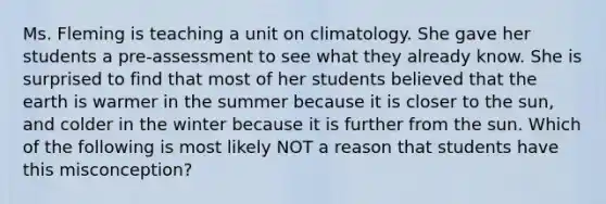 Ms. Fleming is teaching a unit on climatology. She gave her students a pre-assessment to see what they already know. She is surprised to find that most of her students believed that the earth is warmer in the summer because it is closer to the sun, and colder in the winter because it is further from the sun. Which of the following is most likely NOT a reason that students have this misconception?