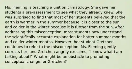 Ms. Fleming is teaching a unit on climatology. She gave her students a pre-assessment to see what they already knew. She was surprised to find that most of her students believed that the earth is warmer in the summer because it is closer to the sun, and colder in the winter because it is further from the sun. After addressing this misconception, most students now understand the scientifically accurate explanation for hotter summer months and colder winter months. However, her student Gretchen continues to refer to the misconception. Ms. Fleming gently corrects her, and Gretchen angrily exclaims, "I know what i am talking about!" What might be an obstacle to promoting conceptual change for Gretchen?